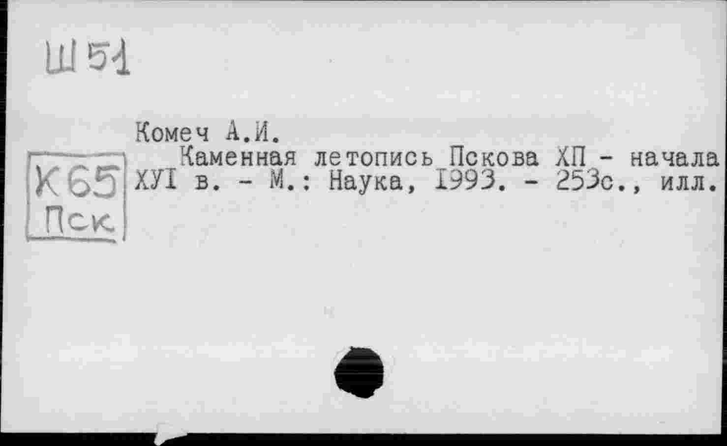 ﻿Ш
Комеч А.И.
~ - Каменная летопись Пскова ХП - начала К 65 ХУІ в. - М.: Наука, 1993. - 253с., илл.
Иск.